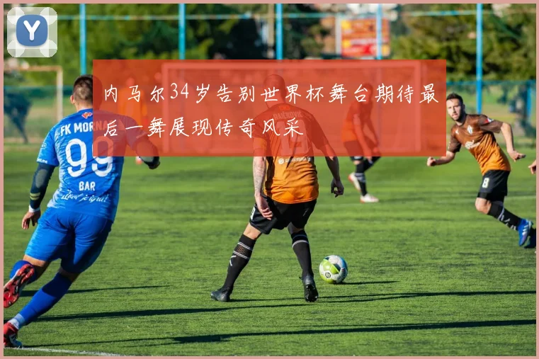 内马尔34岁告别世界杯舞台期待最后一舞展现传奇风采