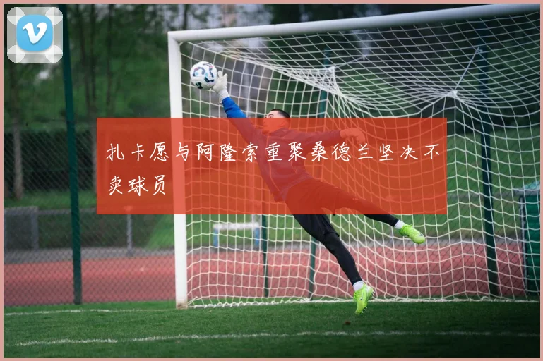扎卡愿与阿隆索重聚桑德兰坚决不卖球员