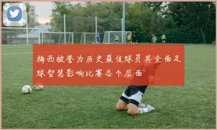 梅西被誉为历史最佳球员其全面足球智慧影响比赛各个层面