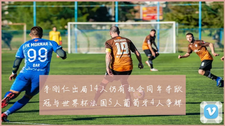 李刚仁出局14人仍有机会同年夺欧冠与世界杯法国5人葡萄牙4人争辉
