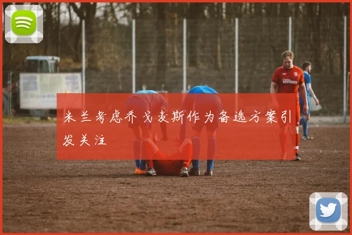 米兰考虑乔戈麦斯作为备选方案引发关注