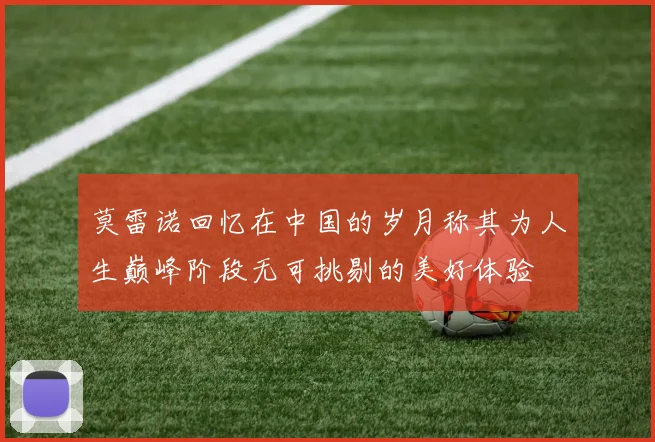莫雷诺回忆在中国的岁月称其为人生巅峰阶段无可挑剔的美好体验