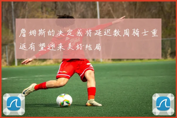 詹姆斯的决定或将延迟数周骑士重返有望迎来美好结局