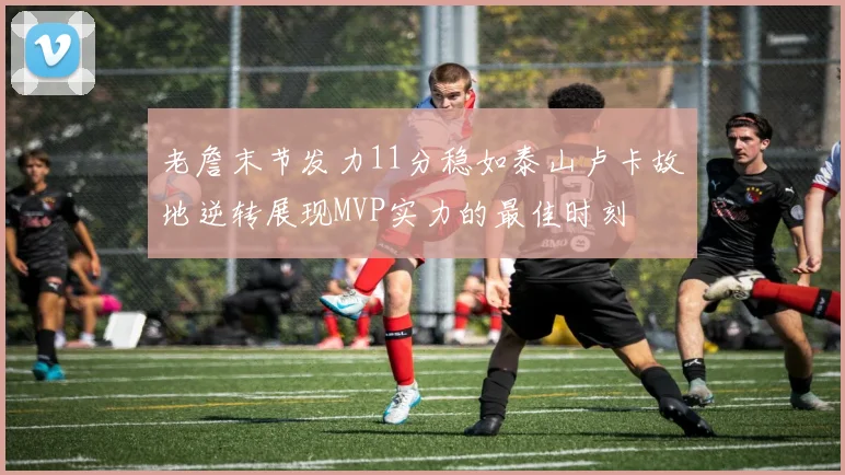 老詹末节发力11分稳如泰山卢卡故地逆转展现MVP实力的最佳时刻