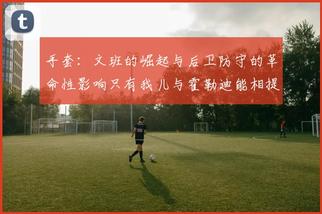 手套：文班的崛起与后卫防守的革命性影响只有我儿与霍勒迪能相提并论