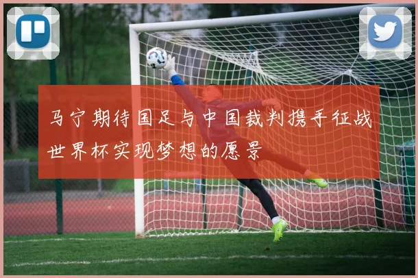 马宁期待国足与中国裁判携手征战世界杯实现梦想的愿景
