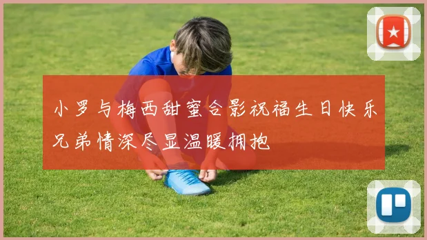 小罗与梅西甜蜜合影祝福生日快乐兄弟情深尽显温暖拥抱