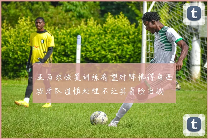 亚马尔恢复训练有望对阵佛得角西班牙队谨慎处理不让其冒险出战