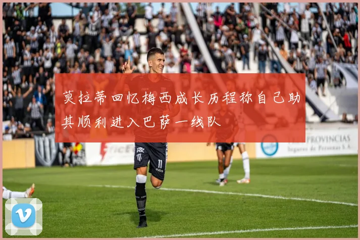 莫拉蒂回忆梅西成长历程称自己助其顺利进入巴萨一线队