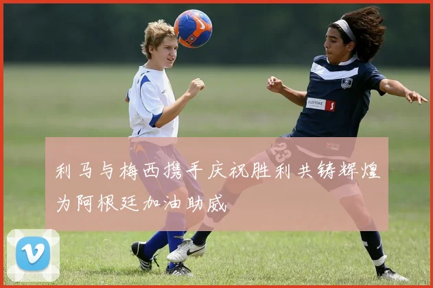利马与梅西携手庆祝胜利共铸辉煌为阿根廷加油助威