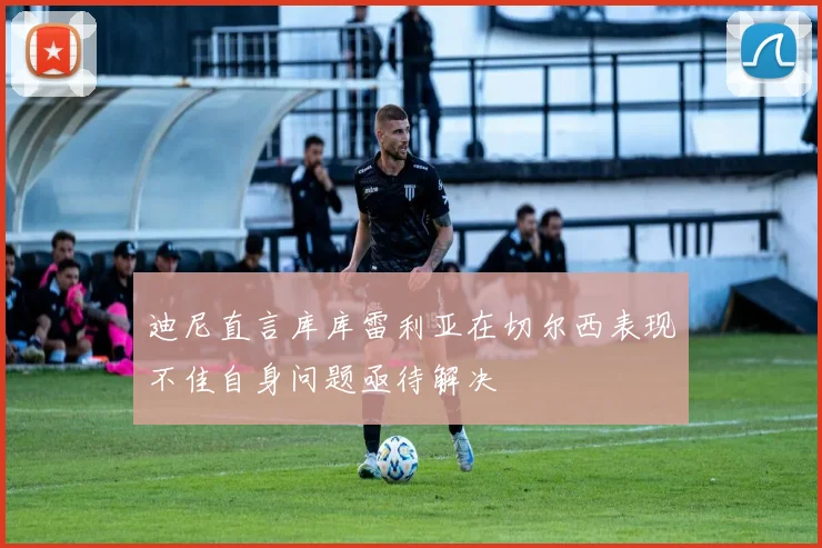 迪尼直言库库雷利亚在切尔西表现不佳自身问题亟待解决