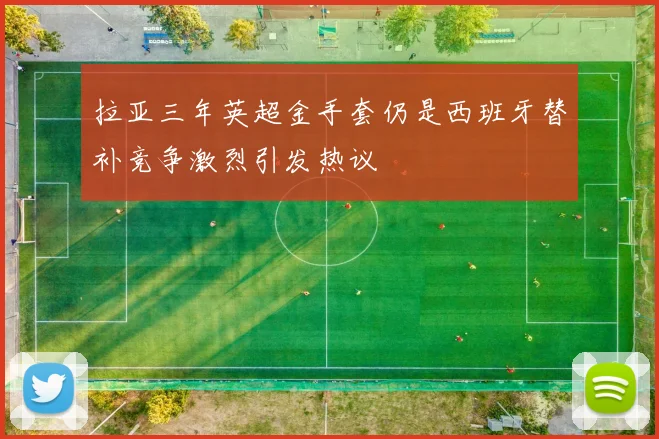 拉亚三年英超金手套仍是西班牙替补竞争激烈引发热议