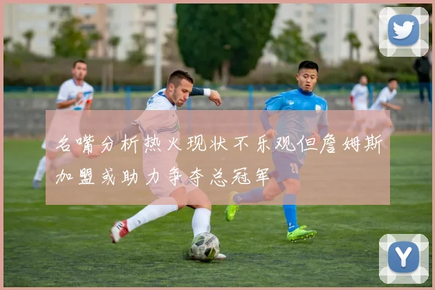 名嘴分析热火现状不乐观但詹姆斯加盟或助力争夺总冠军