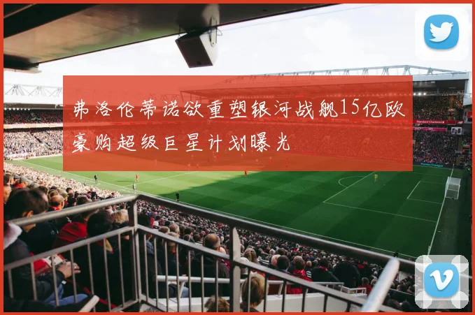 弗洛伦蒂诺欲重塑银河战舰15亿欧豪购超级巨星计划曝光