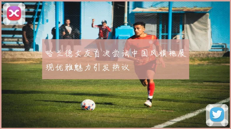 哈兰德女友首次尝试中国风旗袍展现优雅魅力引发热议
